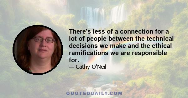 There's less of a connection for a lot of people between the technical decisions we make and the ethical ramifications we are responsible for.