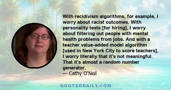 With recidivism algorithms, for example, I worry about racist outcomes. With personality tests [for hiring], I worry about filtering out people with mental health problems from jobs. And with a teacher value-added model 