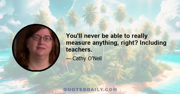 You'll never be able to really measure anything, right? Including teachers.