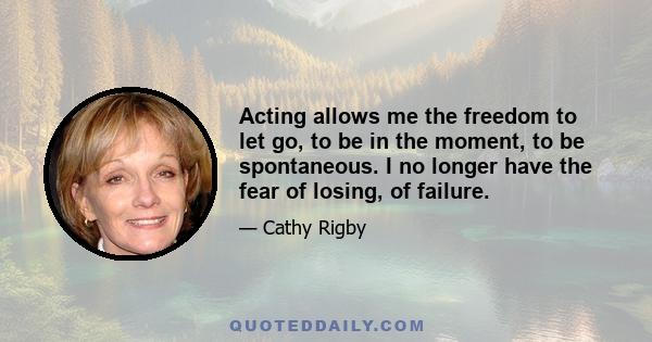 Acting allows me the freedom to let go, to be in the moment, to be spontaneous. I no longer have the fear of losing, of failure.