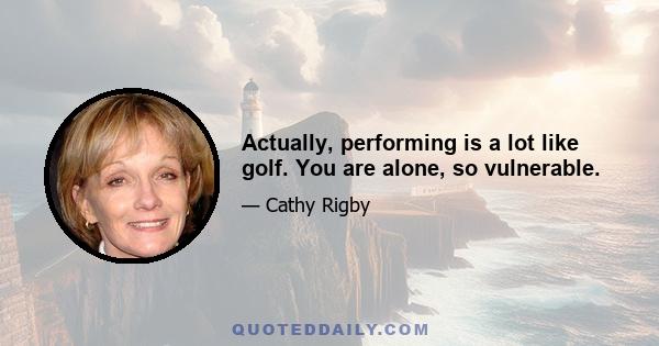 Actually, performing is a lot like golf. You are alone, so vulnerable.