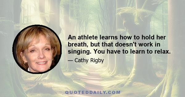 An athlete learns how to hold her breath, but that doesn't work in singing. You have to learn to relax.