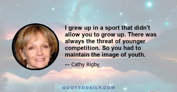 I grew up in a sport that didn't allow you to grow up. There was always the threat of younger competition. So you had to maintain the image of youth.