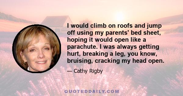 I would climb on roofs and jump off using my parents' bed sheet, hoping it would open like a parachute. I was always getting hurt, breaking a leg, you know, bruising, cracking my head open.