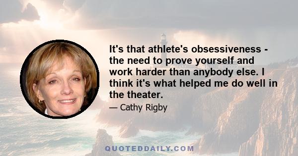 It's that athlete's obsessiveness - the need to prove yourself and work harder than anybody else. I think it's what helped me do well in the theater.