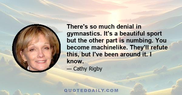 There's so much denial in gymnastics. It's a beautiful sport but the other part is numbing. You become machinelike. They'll refute this, but I've been around it. I know.