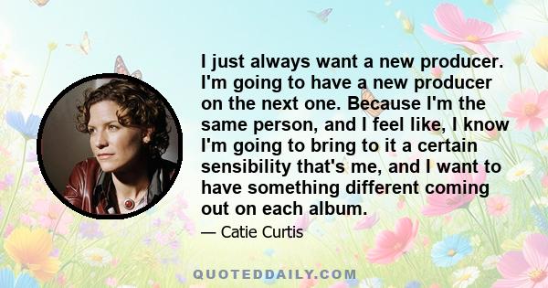 I just always want a new producer. I'm going to have a new producer on the next one. Because I'm the same person, and I feel like, I know I'm going to bring to it a certain sensibility that's me, and I want to have