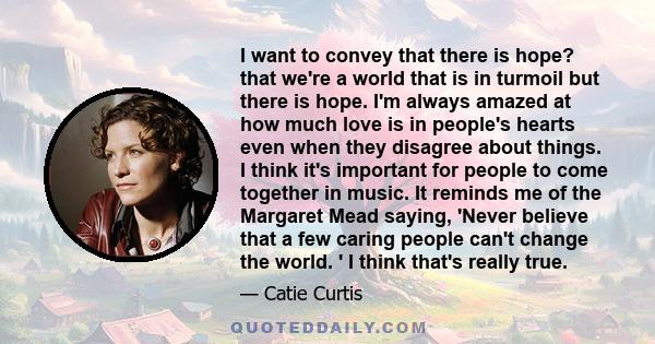 I want to convey that there is hope? that we're a world that is in turmoil but there is hope. I'm always amazed at how much love is in people's hearts even when they disagree about things. I think it's important for