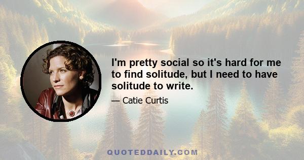 I'm pretty social so it's hard for me to find solitude, but I need to have solitude to write.