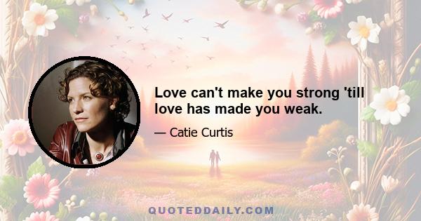 Love can't make you strong 'till love has made you weak.