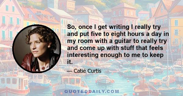 So, once I get writing I really try and put five to eight hours a day in my room with a guitar to really try and come up with stuff that feels interesting enough to me to keep it.