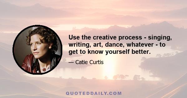 Use the creative process - singing, writing, art, dance, whatever - to get to know yourself better.