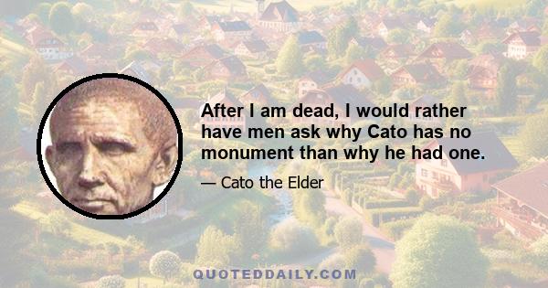 After I am dead, I would rather have men ask why Cato has no monument than why he had one.