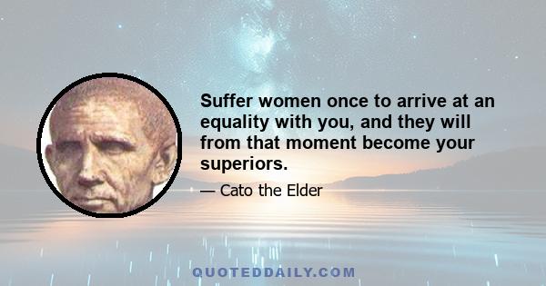 Suffer women once to arrive at an equality with you, and they will from that moment become your superiors.