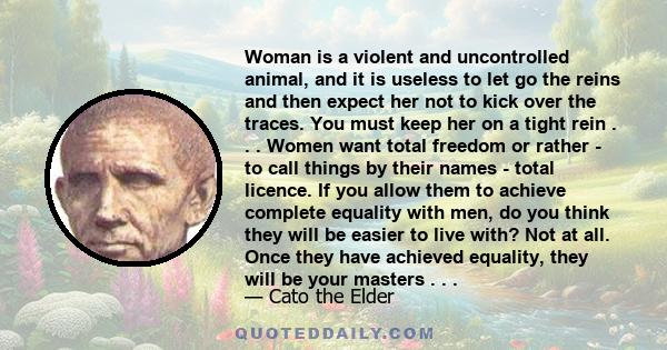 Woman is a violent and uncontrolled animal, and it is useless to let go the reins and then expect her not to kick over the traces. You must keep her on a tight rein . . . Women want total freedom or rather - to call