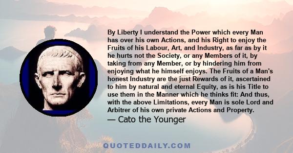 By Liberty I understand the Power which every Man has over his own Actions, and his Right to enjoy the Fruits of his Labour, Art, and Industry, as far as by it he hurts not the Society, or any Members of it, by taking