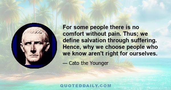 For some people there is no comfort without pain. Thus; we define salvation through suffering. Hence, why we choose people who we know aren't right for ourselves.