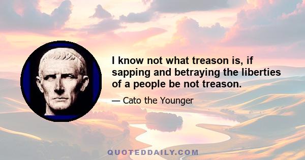 I know not what treason is, if sapping and betraying the liberties of a people be not treason.