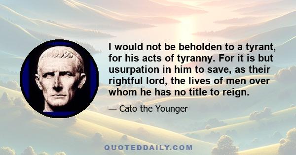 I would not be beholden to a tyrant, for his acts of tyranny. For it is but usurpation in him to save, as their rightful lord, the lives of men over whom he has no title to reign.