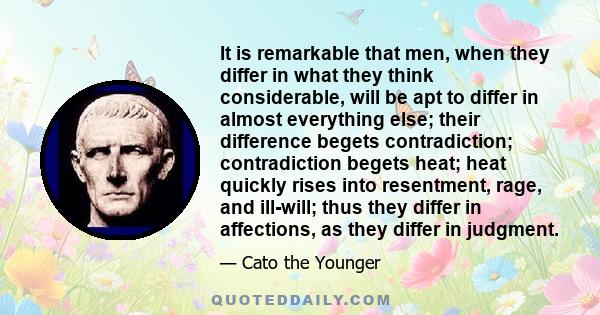 It is remarkable that men, when they differ in what they think considerable, will be apt to differ in almost everything else; their difference begets contradiction; contradiction begets heat; heat quickly rises into