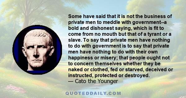 Some have said that it is not the business of private men to meddle with government--a bold and dishonest saying, which is fit to come from no mouth but that of a tyrant or a slave. To say that private men have nothing