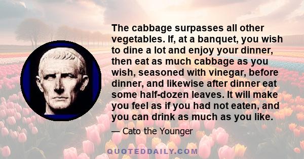 The cabbage surpasses all other vegetables. If, at a banquet, you wish to dine a lot and enjoy your dinner, then eat as much cabbage as you wish, seasoned with vinegar, before dinner, and likewise after dinner eat some