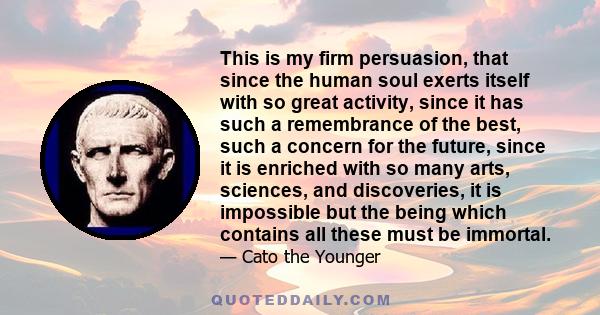 This is my firm persuasion, that since the human soul exerts itself with so great activity, since it has such a remembrance of the best, such a concern for the future, since it is enriched with so many arts, sciences,