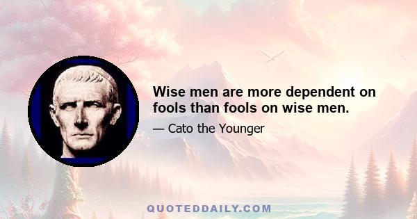 Wise men are more dependent on fools than fools on wise men.