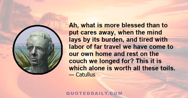 Ah, what is more blessed than to put cares away, when the mind lays by its burden, and tired with labor of far travel we have come to our own home and rest on the couch we longed for? This it is which alone is worth all 