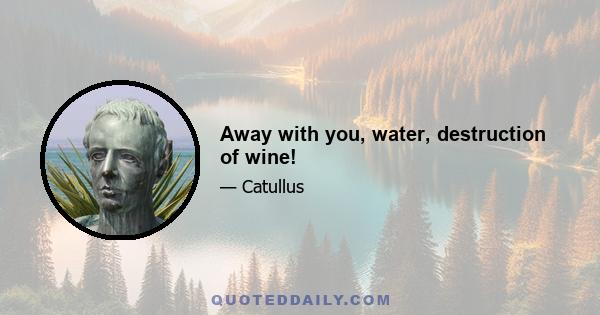 Away with you, water, destruction of wine!