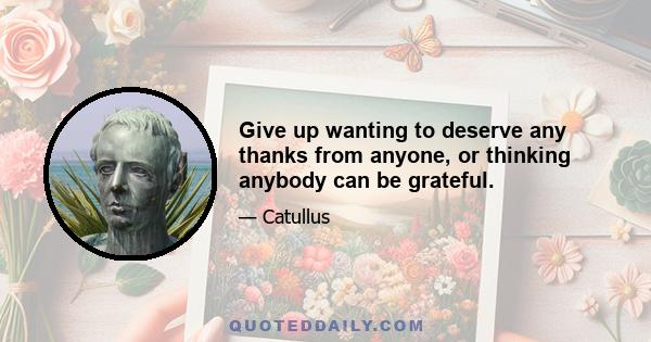 Give up wanting to deserve any thanks from anyone, or thinking anybody can be grateful.