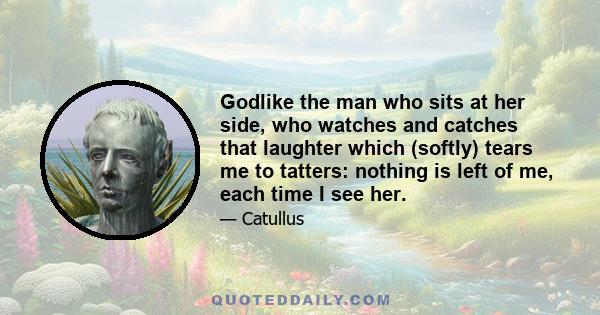 Godlike the man who sits at her side, who watches and catches that laughter which (softly) tears me to tatters: nothing is left of me, each time I see her.