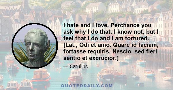 I hate and I love. Perchance you ask why I do that. I know not, but I feel that I do and I am tortured. [Lat., Odi et amo. Quare id faciam, fortasse requiris. Nescio, sed fieri sentio et excrucior.]