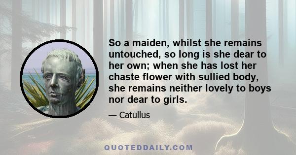 So a maiden, whilst she remains untouched, so long is she dear to her own; when she has lost her chaste flower with sullied body, she remains neither lovely to boys nor dear to girls.