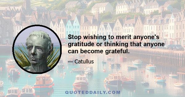 Stop wishing to merit anyone's gratitude or thinking that anyone can become grateful.