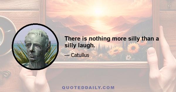 There is nothing more silly than a silly laugh.