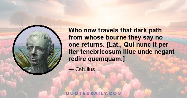 Who now travels that dark path from whose bourne they say no one returns. [Lat., Qui nunc it per iter tenebricosum Illue unde negant redire quemquam.]