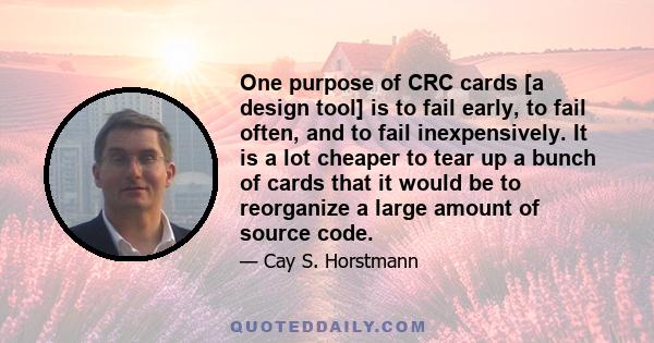 One purpose of CRC cards [a design tool] is to fail early, to fail often, and to fail inexpensively. It is a lot cheaper to tear up a bunch of cards that it would be to reorganize a large amount of source code.