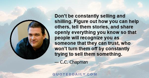 Don't be constantly selling and shilling. Figure out how you can help others, tell them stories, and share openly everything you know so that people will recognize you as someone that they can trust, who won't turn them 