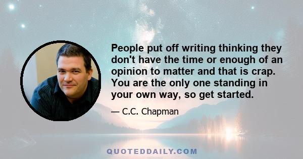 People put off writing thinking they don't have the time or enough of an opinion to matter and that is crap. You are the only one standing in your own way, so get started.