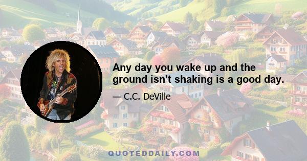 Any day you wake up and the ground isn't shaking is a good day.