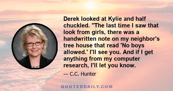 Derek looked at Kylie and half chuckled. The last time I saw that look from girls, there was a handwritten note on my neighbor's tree house that read 'No boys allowed.' I'll see you. And if I get anything from my