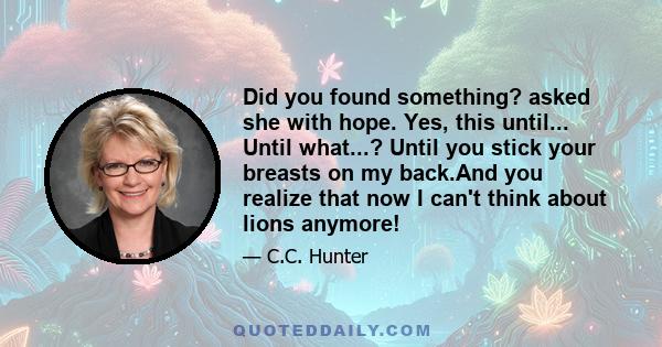 Did you found something? asked she with hope. Yes, this until... Until what...? Until you stick your breasts on my back.And you realize that now I can't think about lions anymore!