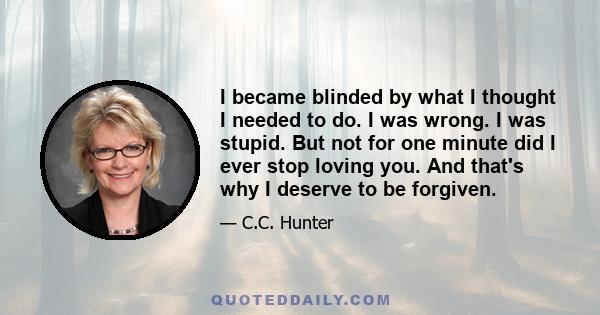 I became blinded by what I thought I needed to do. I was wrong. I was stupid. But not for one minute did I ever stop loving you. And that's why I deserve to be forgiven.