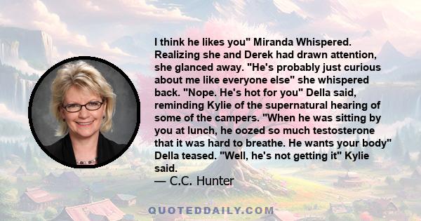 I think he likes you Miranda Whispered. Realizing she and Derek had drawn attention, she glanced away. He's probably just curious about me like everyone else she whispered back. Nope. He's hot for you Della said,