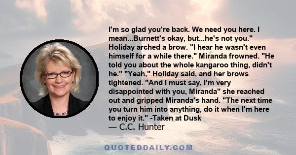 I'm so glad you're back. We need you here. I mean...Burnett's okay, but...he's not you. Holiday arched a brow. I hear he wasn't even himself for a while there. Miranda frowned. He told you about the whole kangaroo