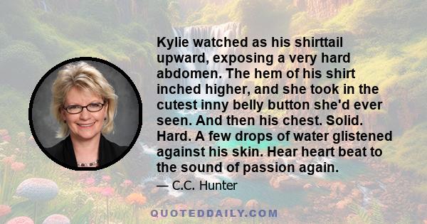 Kylie watched as his shirttail upward, exposing a very hard abdomen. The hem of his shirt inched higher, and she took in the cutest inny belly button she'd ever seen. And then his chest. Solid. Hard. A few drops of