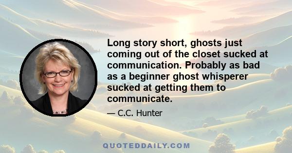 Long story short, ghosts just coming out of the closet sucked at communication. Probably as bad as a beginner ghost whisperer sucked at getting them to communicate.