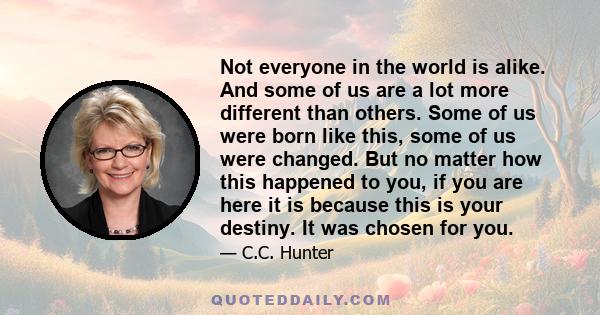 Not everyone in the world is alike. And some of us are a lot more different than others. Some of us were born like this, some of us were changed. But no matter how this happened to you, if you are here it is because