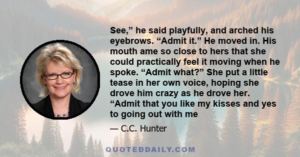 See,” he said playfully, and arched his eyebrows. “Admit it.” He moved in. His mouth ame so close to hers that she could practically feel it moving when he spoke. “Admit what?” She put a little tease in her own voice,